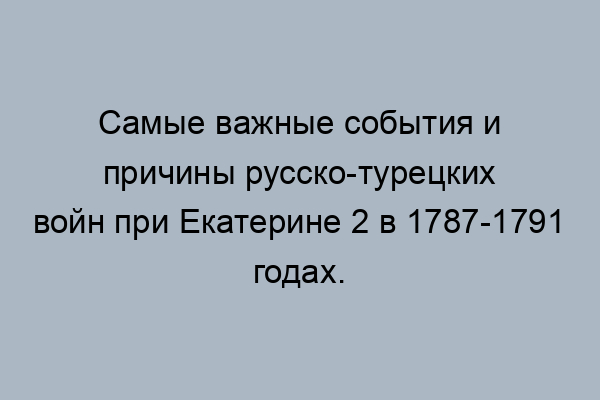 Русско-турецкие войны при Екатерине 2 – кратко об основных событиях и причинах 1787-1791 г